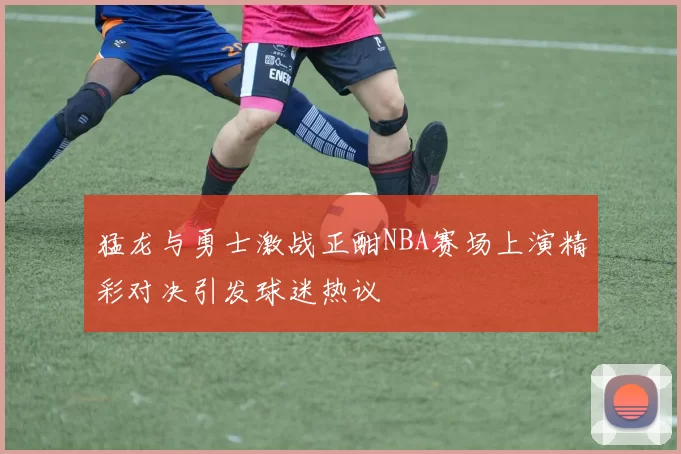 猛龙与勇士激战正酣NBA赛场上演精彩对决引发球迷热议