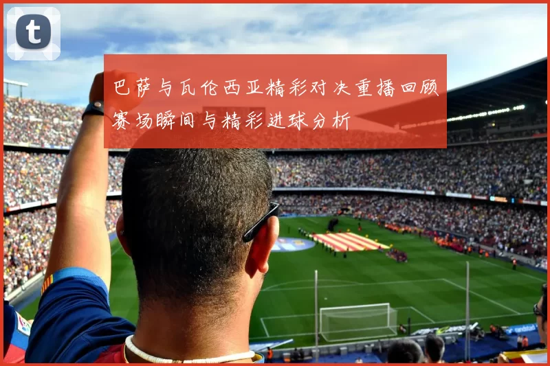 巴萨与瓦伦西亚精彩对决重播回顾赛场瞬间与精彩进球分析