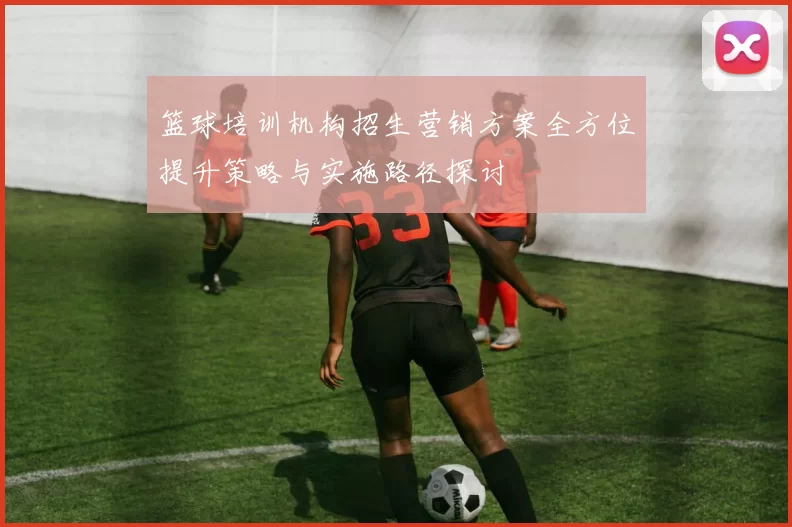 篮球培训机构招生营销方案全方位提升策略与实施路径探讨
