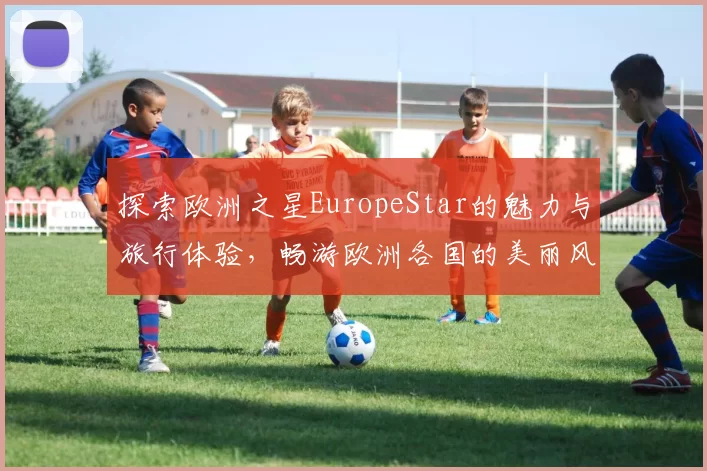 探索欧洲之星EuropeStar的魅力与旅行体验，畅游欧洲各国的美丽风光与文化