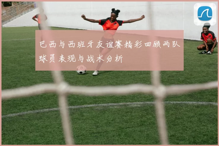 巴西与西班牙友谊赛精彩回顾两队球员表现与战术分析