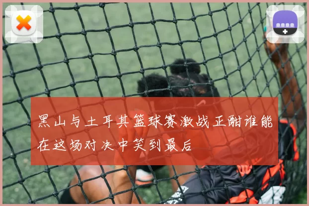 黑山与土耳其篮球赛激战正酣谁能在这场对决中笑到最后