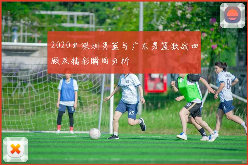 2020年深圳男篮与广东男篮激战回顾及精彩瞬间分析