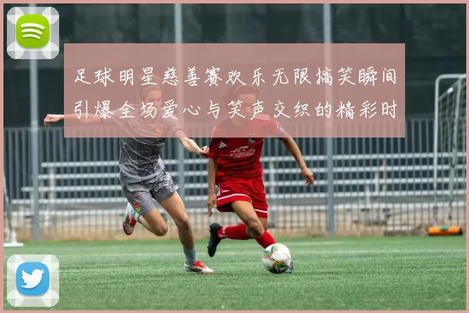 足球明星慈善赛欢乐无限搞笑瞬间引爆全场爱心与笑声交织的精彩时刻