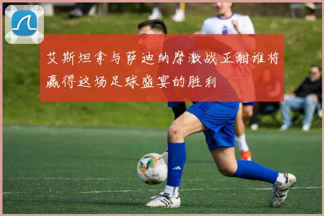 艾斯坦拿与萨迪纳摩激战正酣谁将赢得这场足球盛宴的胜利