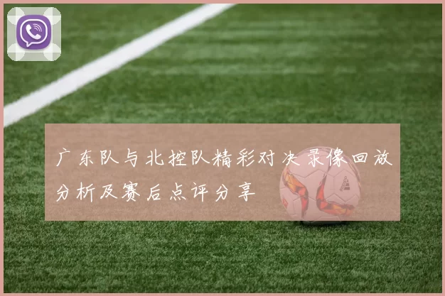 广东队与北控队精彩对决录像回放分析及赛后点评分享