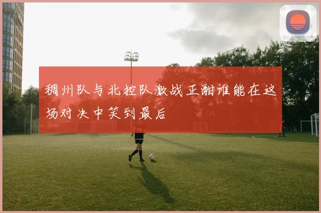 稠州队与北控队激战正酣谁能在这场对决中笑到最后