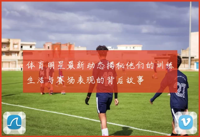 体育明星最新动态揭秘他们的训练生活与赛场表现的背后故事