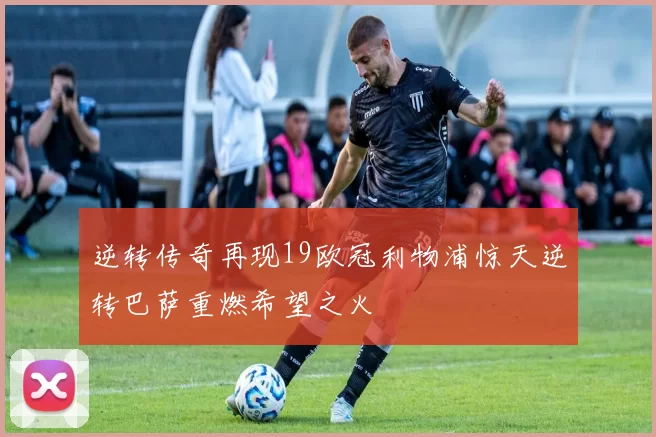 逆转传奇再现19欧冠利物浦惊天逆转巴萨重燃希望之火