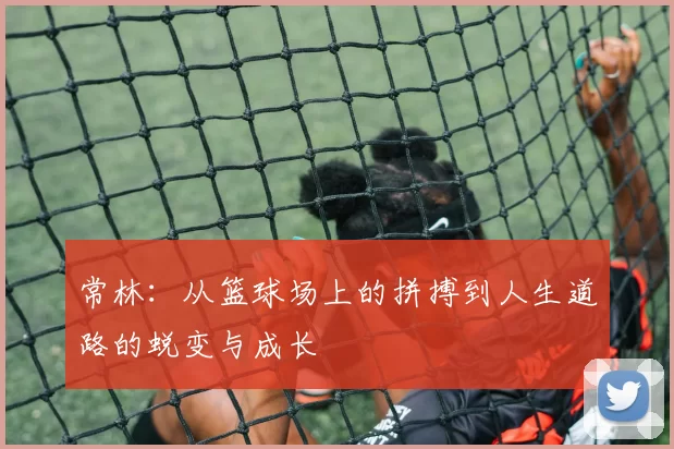 常林：从篮球场上的拼搏到人生道路的蜕变与成长